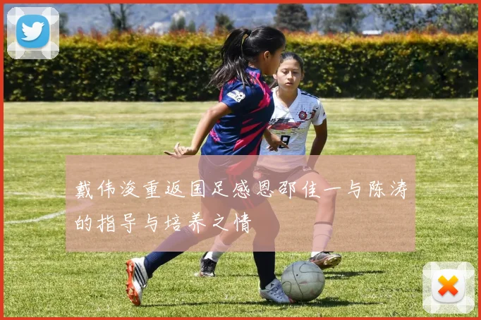戴伟浚重返国足感恩邵佳一与陈涛的指导与培养之情
