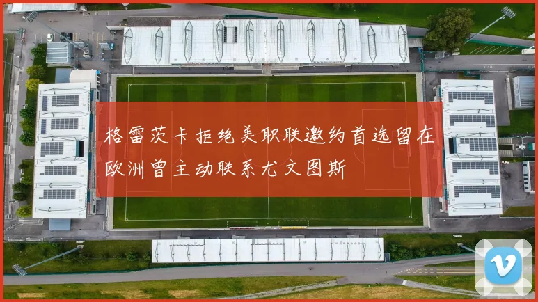 格雷茨卡拒绝美职联邀约首选留在欧洲曾主动联系尤文图斯