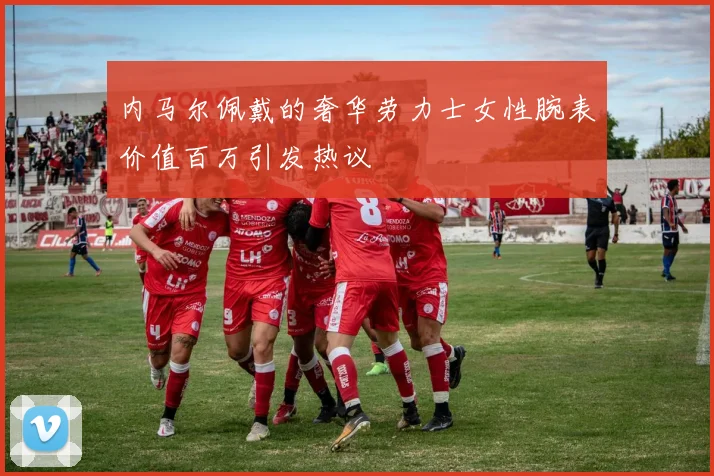 内马尔佩戴的奢华劳力士女性腕表价值百万引发热议