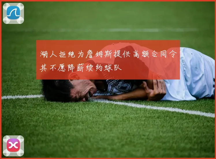 湖人拒绝为詹姆斯提供高额合同令其不愿降薪续约球队