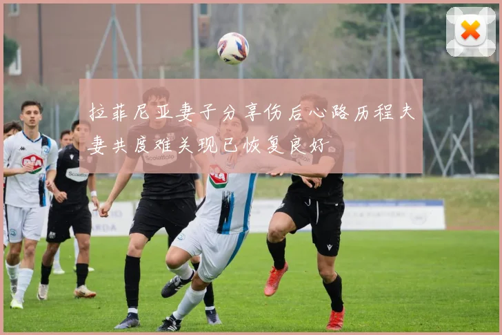 拉菲尼亚妻子分享伤后心路历程夫妻共度难关现已恢复良好
