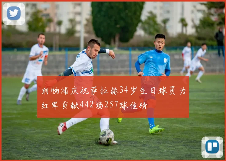 利物浦庆祝萨拉赫34岁生日球员为红军贡献442场257球佳绩
