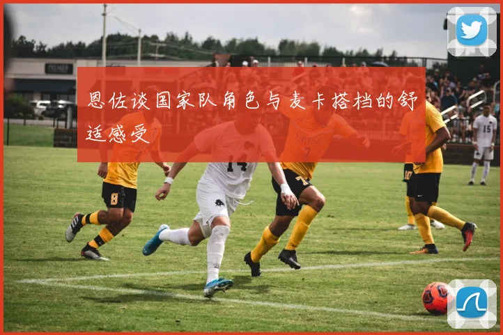 恩佐谈国家队角色与麦卡搭档的舒适感受